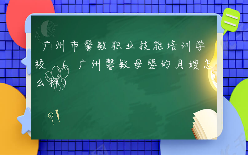 广州市馨敏职业技能培训学校 (广州馨敏母婴的月嫂怎么样)